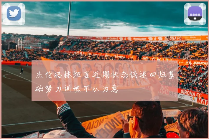 杰伦格林坦言近期状态低迷回归基础努力训练不以为意