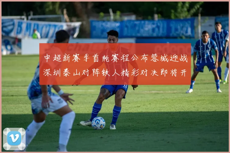 中超新赛季首轮赛程公布蓉城迎战深圳泰山对阵铁人精彩对决即将开启