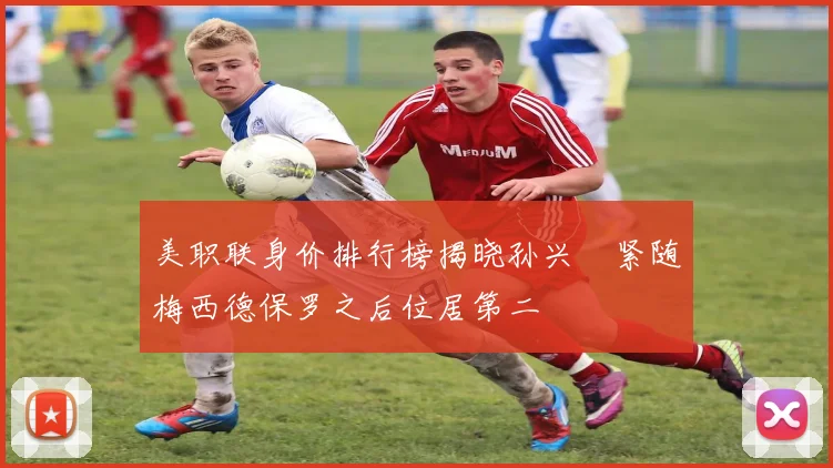 美职联身价排行榜揭晓孙兴慜紧随梅西德保罗之后位居第二