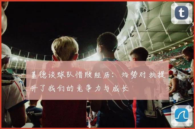 基德谈球队惜败经历：均势对抗提升了我们的竞争力与成长