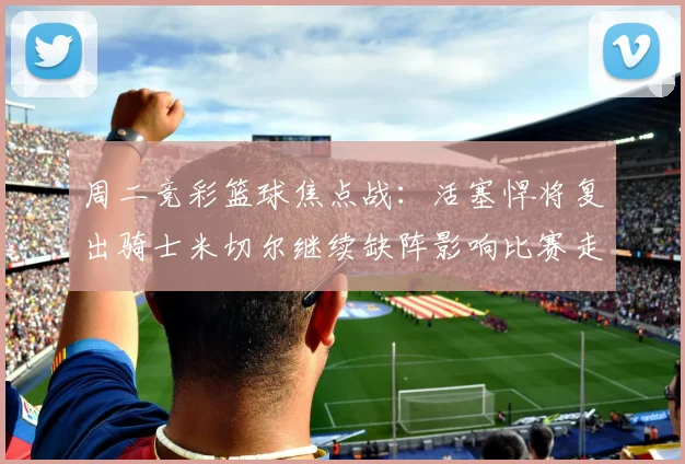 周二竞彩篮球焦点战：活塞悍将复出骑士米切尔继续缺阵影响比赛走势