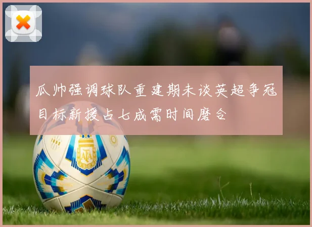 瓜帅强调球队重建期未谈英超争冠目标新援占七成需时间磨合