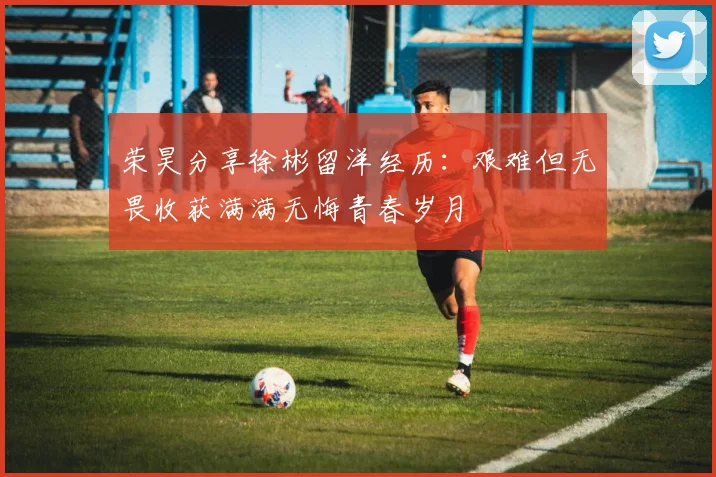 荣昊分享徐彬留洋经历：艰难但无畏收获满满无悔青春岁月
