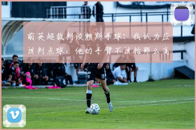 前英超裁判谈赖斯手球：我认为应该判点球，他的手臂不该抬那么高