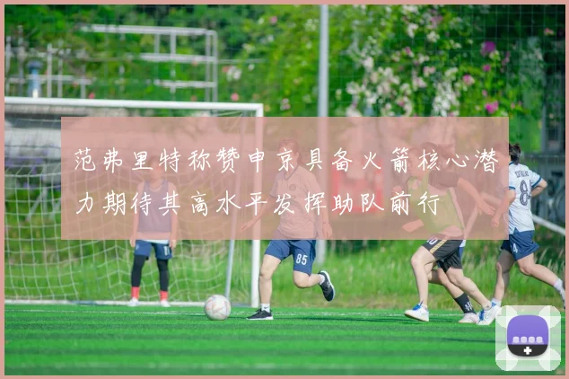 范弗里特称赞申京具备火箭核心潜力期待其高水平发挥助队前行