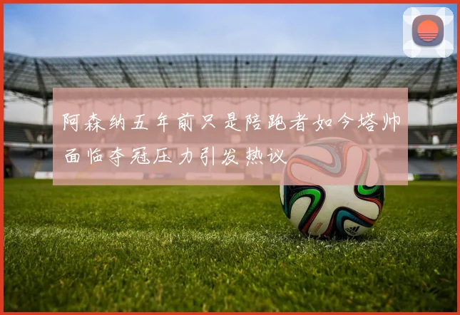 阿森纳五年前只是陪跑者如今塔帅面临夺冠压力引发热议