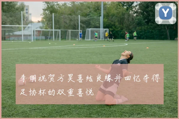 李明祝贺方昊喜结良缘并回忆夺得足协杯的双重喜悦