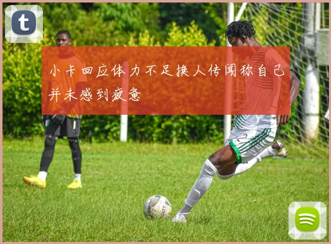 小卡回应体力不足换人传闻称自己并未感到疲惫