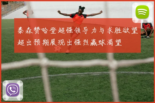 泰森赞哈登超强领导力与求胜欲望超出预期展现出强烈赢球渴望