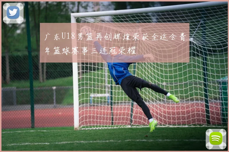 广东U18男篮再创辉煌荣获全运会青年篮球赛事三连冠荣耀