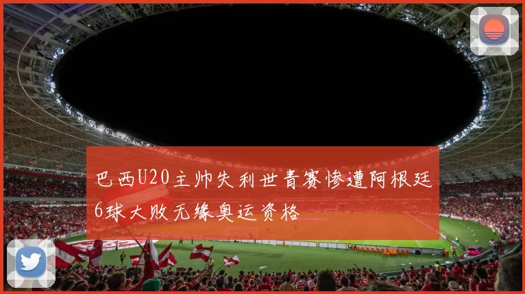 巴西U20主帅失利世青赛惨遭阿根廷6球大败无缘奥运资格