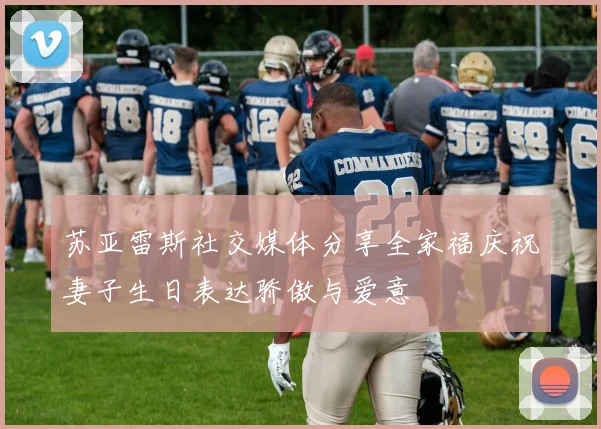 苏亚雷斯社交媒体分享全家福庆祝妻子生日表达骄傲与爱意