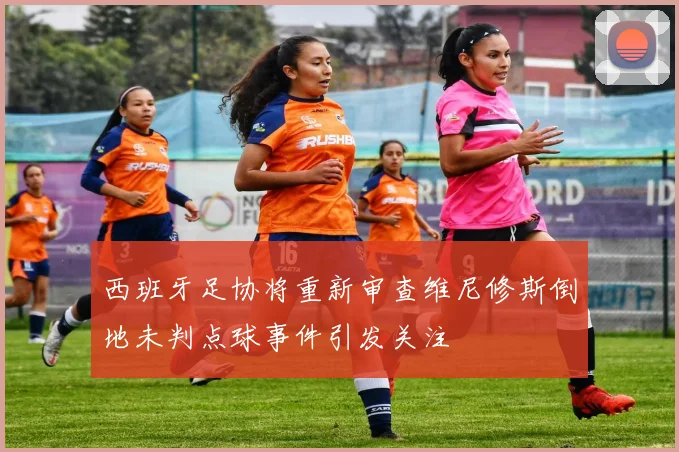 西班牙足协将重新审查维尼修斯倒地未判点球事件引发关注