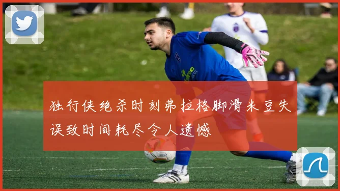 独行侠绝杀时刻弗拉格脚滑米豆失误致时间耗尽令人遗憾