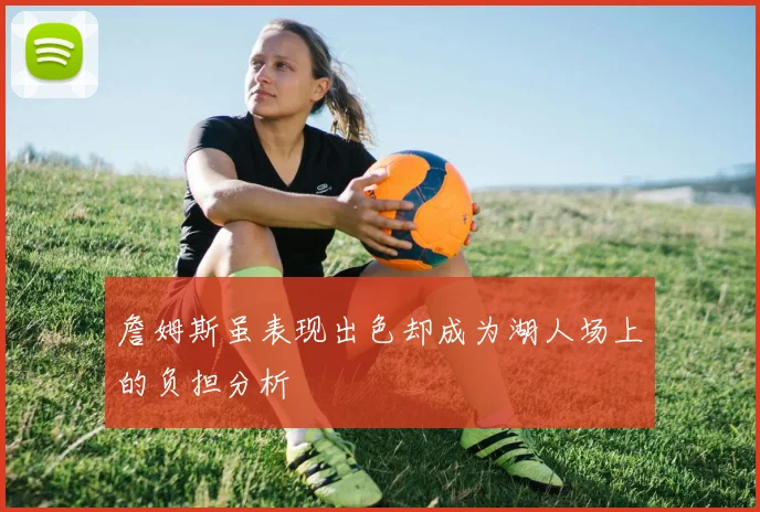 詹姆斯虽表现出色却成为湖人场上的负担分析